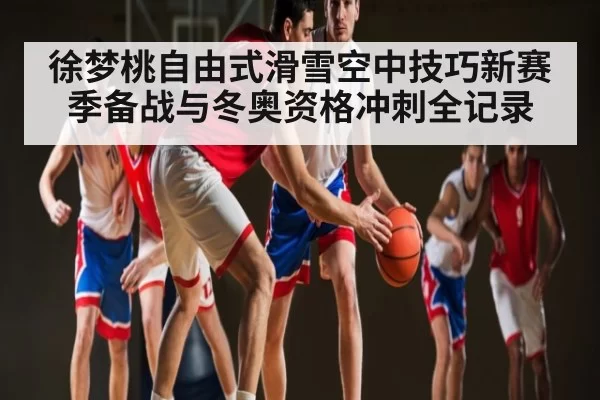 徐梦桃自由式滑雪空中技巧新赛季备战与冬奥资格冲刺全记录（Kaiyun Esports）