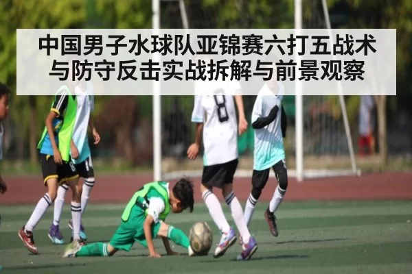 中国男子水球队亚锦赛六打五战术与防守反击实战拆解与前景观察 - Kaiyun Esports