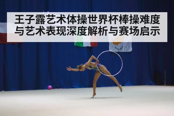 王子露艺术体操世界杯棒操难度与艺术表现深度解析与赛场启示 - Kaiyun Esports