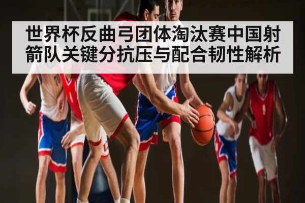 世界杯反曲弓团体淘汰赛中国射箭队关键分抗压与配合韧性解析 - Kaiyun Esports