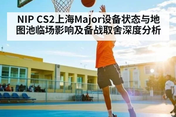 NIP CS2上海Major设备状态与地图池临场影响及备战取舍深度分析 - Kaiyun Esports